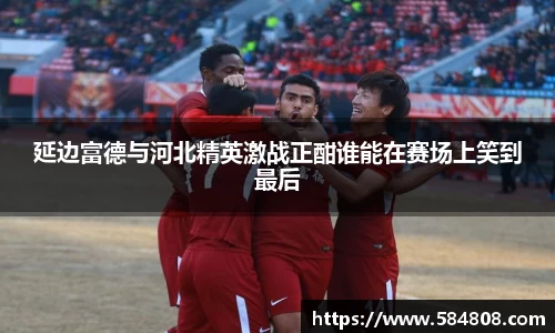 延边富德与河北精英激战正酣谁能在赛场上笑到最后